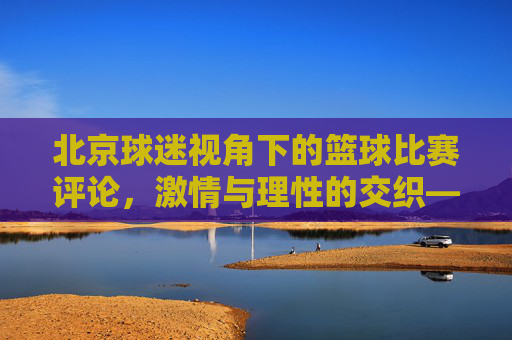 北京球迷视角下的篮球比赛评论,激情与理性的交织——评一场北京队相关赛事,北京球迷视角下的篮球评论,激情与理性的交织——评一场北京队相关赛事