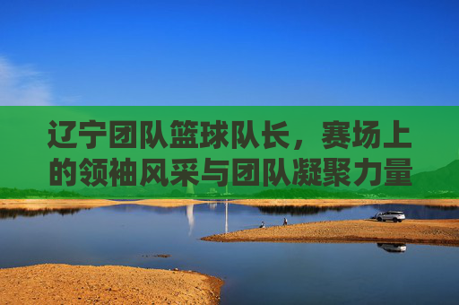 辽宁团队篮球队长,赛场上的领袖风采与团队凝聚力量,辽宁团队篮球队长,赛场上的领袖风采与团队凝聚力量