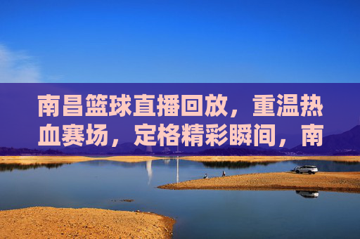 南昌篮球直播回放，重温热血赛场，定格精彩瞬间，南昌篮球直播回放，重温热血赛场，定格精彩瞬间
