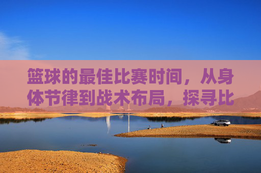 篮球的最佳比赛时间，从身体节律到战术布局，探寻比赛的黄金时刻，篮球的最佳比赛时间，从身体节律到战术布局，探寻比赛的黄金时刻