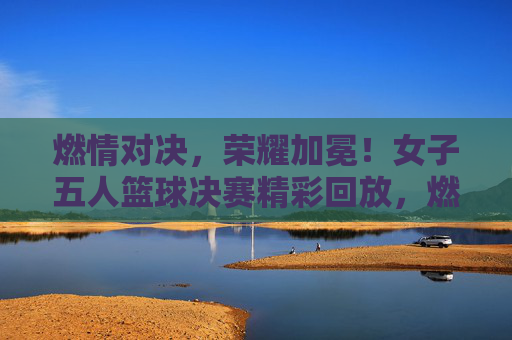 燃情对决，荣耀加冕！女子五人篮球决赛精彩回放，燃情对决，荣耀加冕！女子五人篮球决赛精彩回放