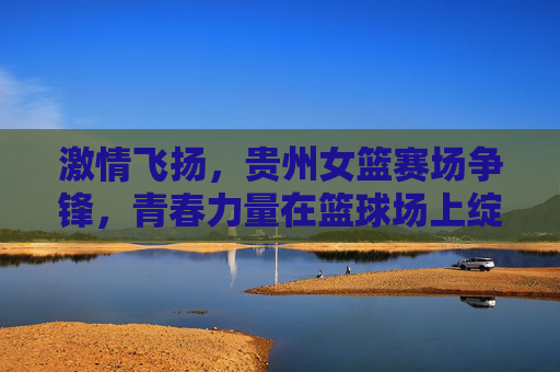 激情飞扬,贵州女篮赛场争锋,青春力量在篮球场上绽放,激情飞扬,贵州女篮赛场争锋,青春力量在篮球场上绽放