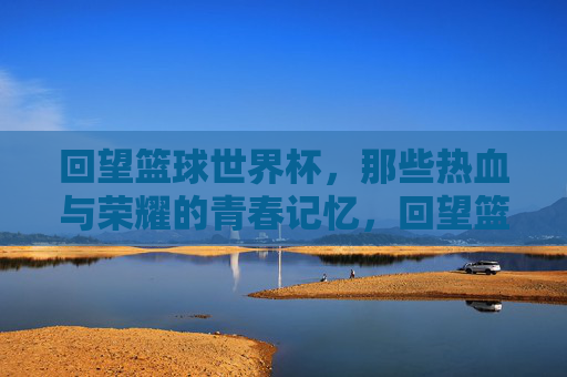 回望篮球世界杯，那些热血与荣耀的青春记忆，回望篮球世界杯，那些热血与荣耀的青春记忆