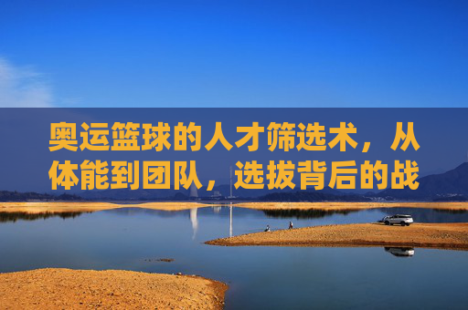 奥运篮球的人才筛选术，从体能到团队，选拔背后的战略与挑战，奥运篮球的人才筛选术，从体能到团队，选拔背后的战略与挑战