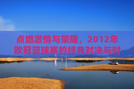 点燃激情与荣耀,2012年欧冠篮球赛的经典对决与时代印记,点燃激情与荣耀,2012年欧冠篮球赛的经典对决与时代印记