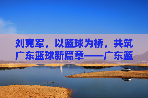 刘克军，以篮球为桥，共筑广东篮球新篇章——广东篮球协会的领航者与实践者，刘克军，以篮球为桥，共筑广东篮球新篇章——广东篮球协会的领航者与实践者