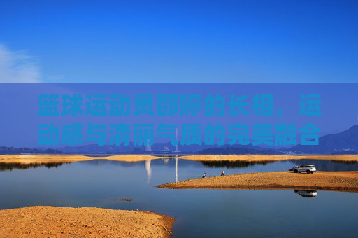 篮球运动员邵婷的长相,运动感与清丽气质的完美融合,邵婷,篮球运动员的长相,运动感与清丽气质的完美融合