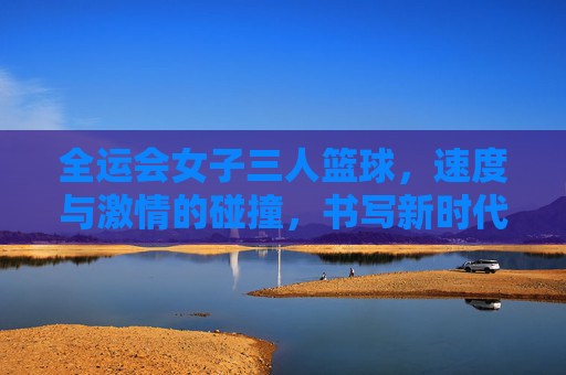 全运会女子三人篮球，速度与激情的碰撞，书写新时代的体育华章，全运会女子三人篮球，速度与激情的碰撞，书写新时代的体育华章
