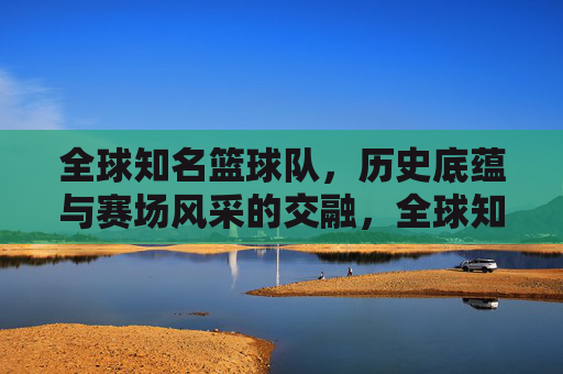 全球知名篮球队,历史底蕴与赛场风采的交融,全球知名篮球队,历史底蕴与赛场风采的交融
