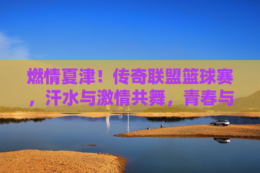 燃情夏津!传奇联盟篮球赛,汗水与激情共舞,青春与梦想齐飞,燃情夏津!传奇联盟篮球赛,汗水与激情共舞,青春与梦想齐飞