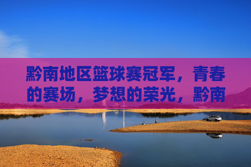 黔南地区篮球赛冠军,青春的赛场,梦想的荣光,黔南地区篮球赛冠军,青春的赛场,梦想的荣光