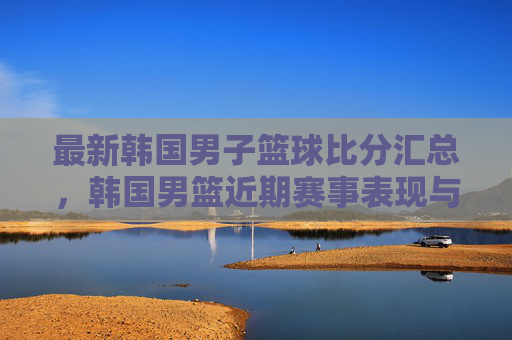 最新韩国男子篮球比分汇总,韩国男篮近期赛事表现与关键数据解析
