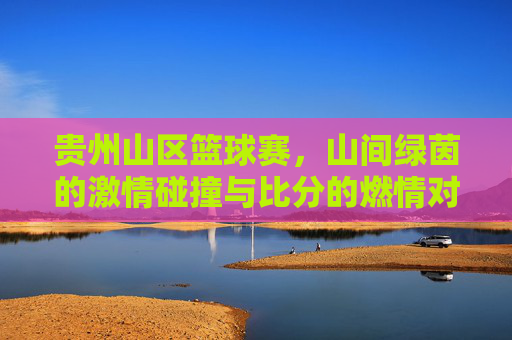 贵州山区篮球赛,山间绿茵的激情碰撞与比分的燃情对决,贵州山区篮球赛,山间绿茵的激情碰撞与比分的燃情对决