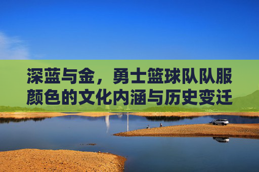 深蓝与金,勇士篮球队队服颜色的文化内涵与历史变迁,深蓝与金,勇士篮球队队服颜色的文化内涵与历史变迁