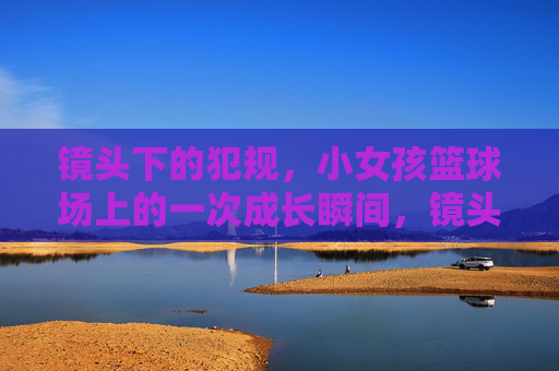 镜头下的犯规，小女孩篮球场上的一次成长瞬间，镜头下的犯规，小女孩篮球场上的成长瞬间