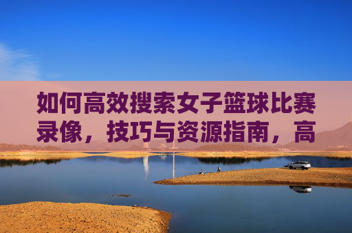 如何高效搜索女子篮球比赛录像,技巧与资源指南,高效搜索女子篮球比赛录像,技巧与资源指南