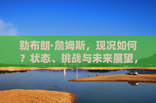 勒布朗·詹姆斯，现况如何？状态、挑战与未来展望，勒布朗·詹姆斯的现况，状态、挑战与未来展望