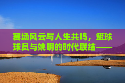 赛场风云与人生共鸣，篮球球员与姚明的时代联结——从运动员到领袖的传承印记，赛场风云与人生共鸣，篮球球员与姚明的时代联结——从运动员到领袖的传承印记