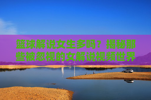 篮球解说女生多吗?揭秘那些被忽视的女解说视频世界,篮球解说女生多吗?揭秘那些被忽视的女解说视频世界