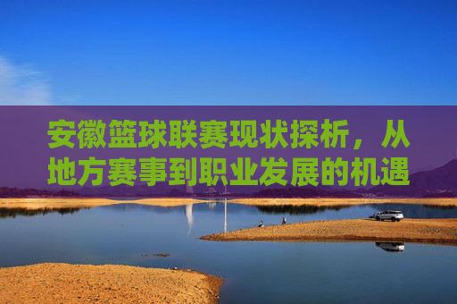 安徽篮球联赛现状探析,从地方赛事到职业发展的机遇与挑战,安徽篮球联赛现状探析,从地方赛事到职业发展的机遇与挑战