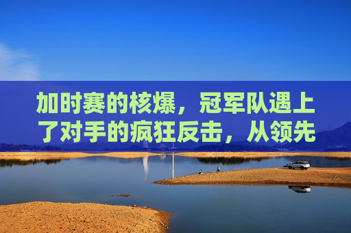 加时赛的核爆，冠军队遇上了对手的疯狂反击，从领先到溃败，加时赛逆转，冠军队遭遇对手疯狂反击，从领先到溃败