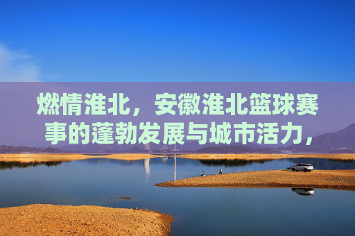 燃情淮北，安徽淮北篮球赛事的蓬勃发展与城市活力，燃情淮北，安徽淮北篮球赛事的蓬勃发展与城市活力