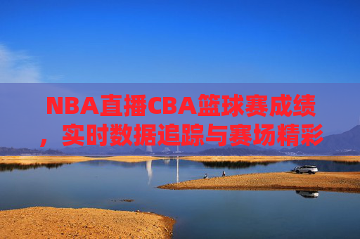 NBA直播CBA篮球赛成绩，实时数据追踪与赛场精彩瞬间回顾，NBA直播CBA篮球赛成绩，实时数据追踪与赛场精彩瞬间回顾