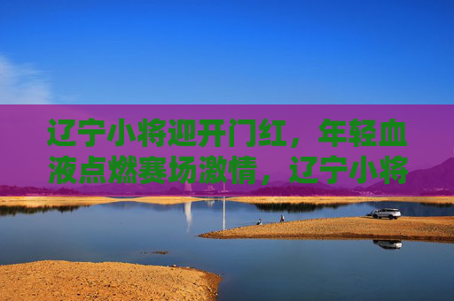 辽宁小将迎开门红,年轻血液点燃赛场激情,辽宁小将迎开门红,年轻血液点燃赛场激情