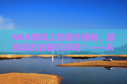 NBA赛场上的意外揭秘，篮球真的会被打坏吗？——从材质到赛场的真实损耗分析，NBA赛场上的意外揭秘，篮球真的会被打坏吗？——从材质到赛场的真实损耗分析