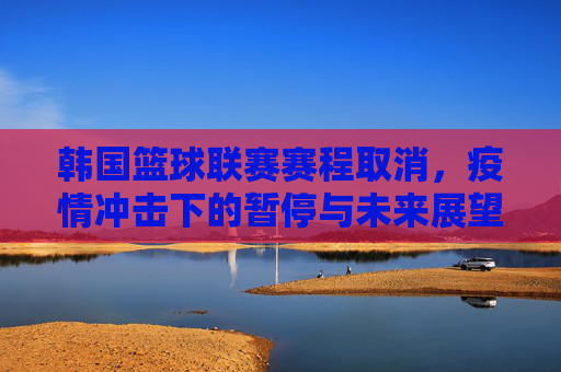 韩国篮球联赛赛程取消，疫情冲击下的暂停与未来展望，韩国篮球联赛赛程取消，疫情冲击下的暂停与未来展望
