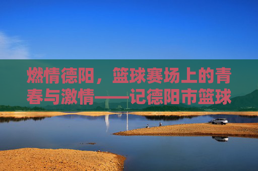 燃情德阳，篮球赛场上的青春与激情——记德阳市篮球比赛盛况，燃情德阳，篮球赛场上的青春与激情——记德阳市篮球比赛盛况