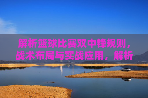 解析篮球比赛双中锋规则,战术布局与实战应用,解析篮球双中锋战术,规则、布局与实战应用