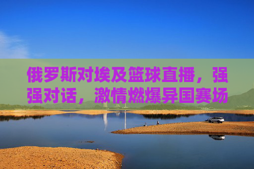 俄罗斯对埃及篮球直播，强强对话，激情燃爆异国赛场，俄罗斯对埃及篮球直播，强强对话，异国赛场激情燃爆