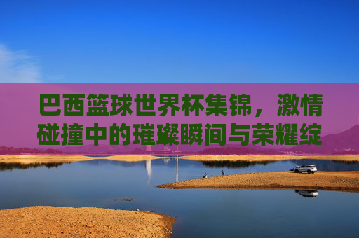 巴西篮球世界杯集锦，激情碰撞中的璀璨瞬间与荣耀绽放，巴西篮球世界杯集锦，激情碰撞中的璀璨瞬间与荣耀绽放