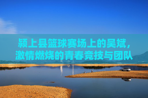 颍上县篮球赛场上的吴斌，激情燃烧的青春竞技与团队荣光，颍上县篮球赛场上的吴斌，激情竞技燃青春，团队荣光耀赛场