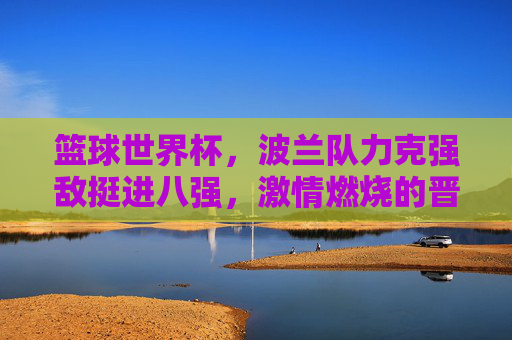 篮球世界杯，波兰队力克强敌挺进八强，激情燃烧的晋级之路，篮球世界杯波兰队力克强敌挺进八强，激情燃烧的晋级之路