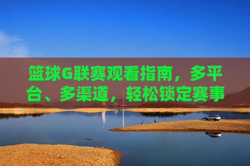 篮球G联赛观看指南,多平台、多渠道,轻松锁定赛事精彩瞬间,篮球G联赛观赛指南,多平台、多渠道,轻松锁定赛事精彩瞬间