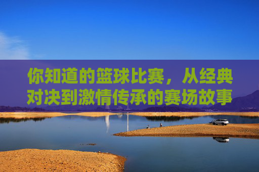 你知道的篮球比赛,从经典对决到激情传承的赛场故事,你知道的篮球比赛,从经典对决到激情传承的赛场故事