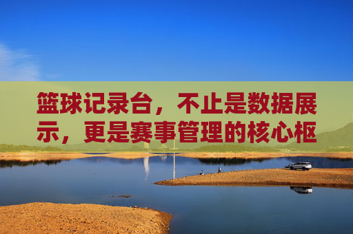 篮球记录台,不止是数据展示,更是赛事管理的核心枢纽,篮球记录台,不止是数据展示,更是赛事管理的核心枢纽