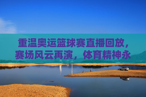 重温奥运篮球赛直播回放，赛场风云再演，体育精神永续，重温奥运篮球赛直播回放，赛场风云再演，体育精神永续