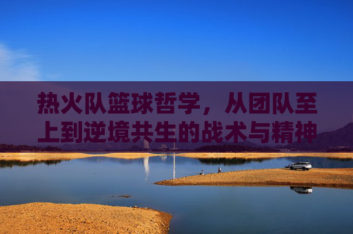 热火队篮球哲学,从团队至上到逆境共生的战术与精神内核——解读NBA传奇球队的协作与韧性密码,热火队篮球哲学,从团队至上到逆境共生的战术与精神内核——解读NBA传奇球队的协作与韧性密码