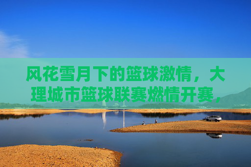 风花雪月下的篮球激情,大理城市篮球联赛燃情开赛,风花雪月下的篮球激情,大理城市篮球联赛燃情开赛