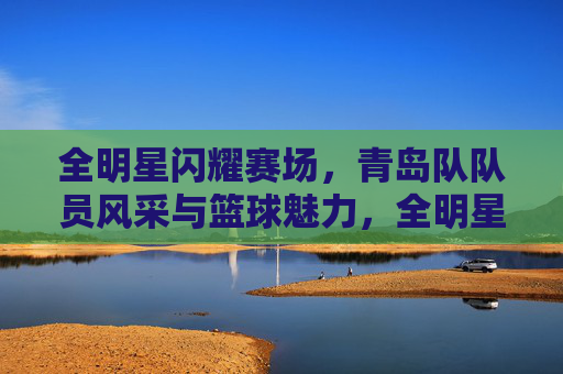全明星闪耀赛场,青岛队队员风采与篮球魅力,全明星闪耀赛场,青岛队风采与篮球魅力绽放