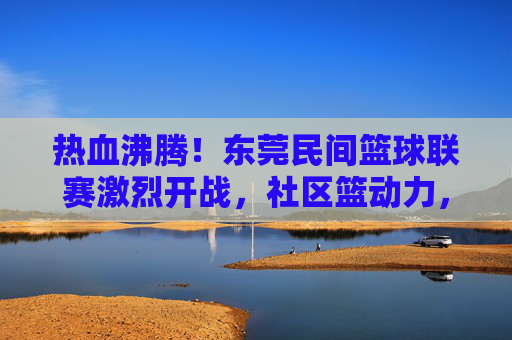热血沸腾！东莞民间篮球联赛激烈开战，社区篮动力，民间高手逐梦赛场，热血沸腾！东莞民间篮球联赛激烈开战，社区篮动力，民间高手逐梦赛场