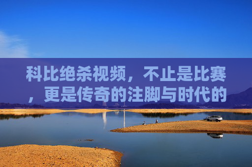 科比绝杀视频,不止是比赛,更是传奇的注脚与时代的回响,科比绝杀视频,不止是比赛,更是传奇的注脚与时代的回响