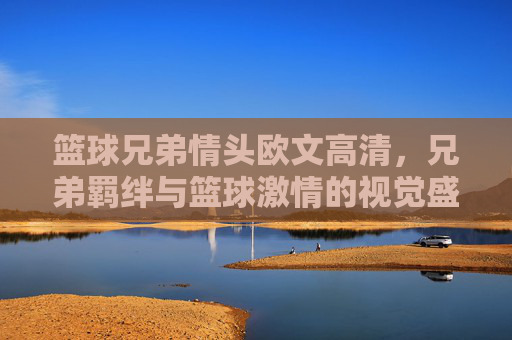 篮球兄弟情头欧文高清，兄弟羁绊与篮球激情的视觉盛宴，欧文篮球兄弟情头高清，兄弟羁绊与篮球激情的视觉盛宴