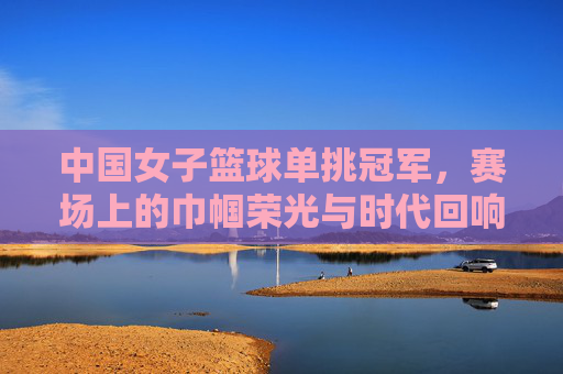 中国女子篮球单挑冠军，赛场上的巾帼荣光与时代回响，中国女子篮球单挑冠军，赛场上的巾帼荣光与时代回响