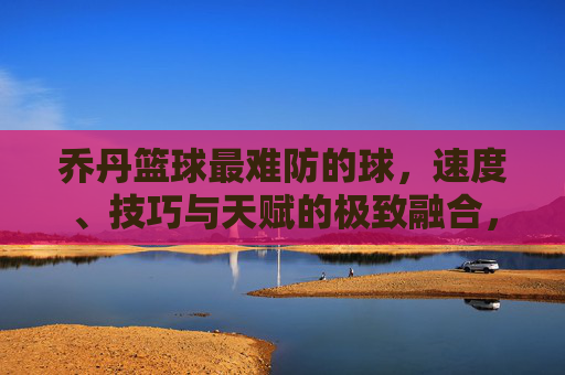 乔丹篮球最难防的球,速度、技巧与天赋的极致融合,防守的极限考验,乔丹篮球最难防的球,速度、技巧与天赋的极致融合,防守的极限考验