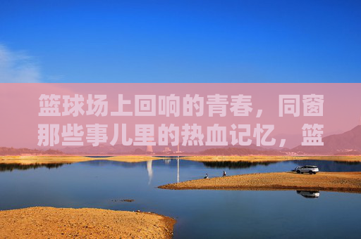 篮球场上回响的青春，同窗那些事儿里的热血记忆，篮球场上回响的青春，同窗热血记忆