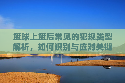 篮球上篮后常见的犯规类型解析，如何识别与应对关键动作，篮球上篮后常见犯规类型解析，关键动作识别与应对指南